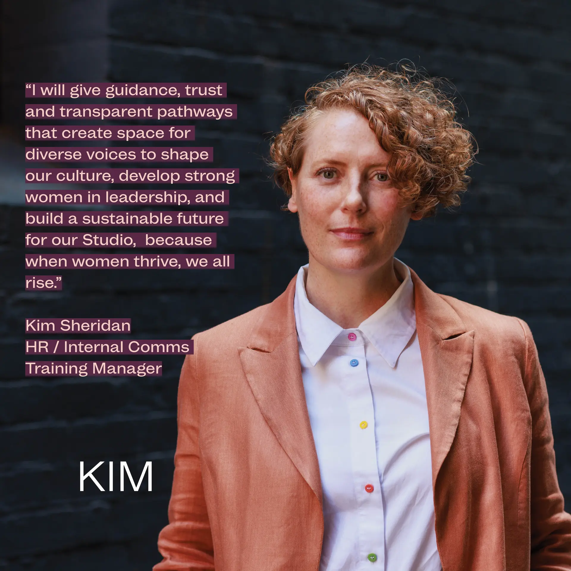 HR / Internal Comms Training Manager Kim Sheridan stands against a dark brick wall in a laneway, wearing a rust-coloured blazer and white shirt. A quote reads “I will give guidance, trust and transparent pathways that create space for diverse voices to shape our culture, develop strong women in leadership, and build a sustainable future for our Studio, because when women thrive, we all rise"